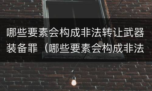 哪些要素会构成非法转让武器装备罪（哪些要素会构成非法转让武器装备罪名）
