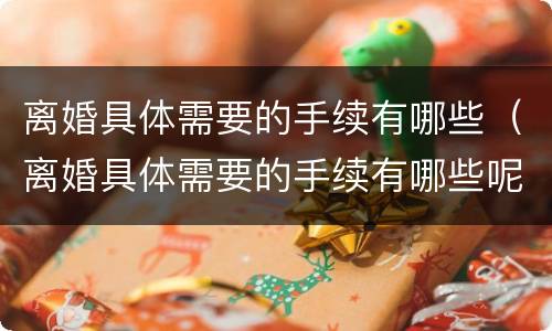 离婚具体需要的手续有哪些（离婚具体需要的手续有哪些呢）