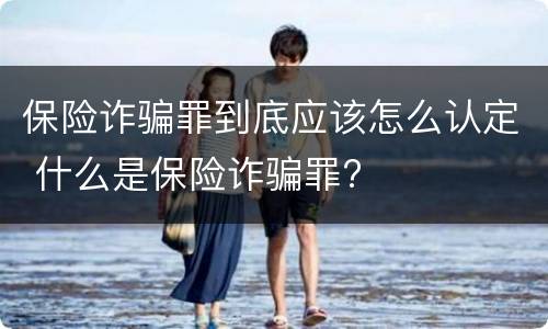保险诈骗罪到底应该怎么认定 什么是保险诈骗罪?