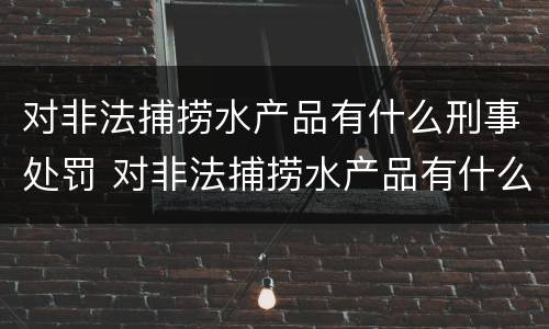 对非法捕捞水产品有什么刑事处罚 对非法捕捞水产品有什么刑事处罚吗