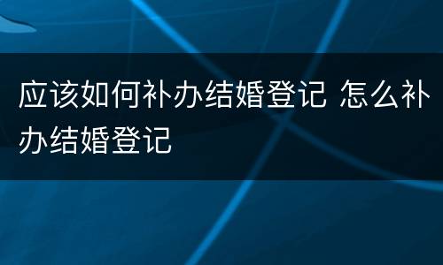 应该如何补办结婚登记 怎么补办结婚登记