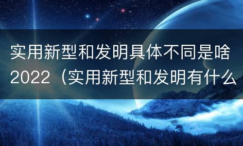实用新型和发明具体不同是啥2022（实用新型和发明有什么区别）