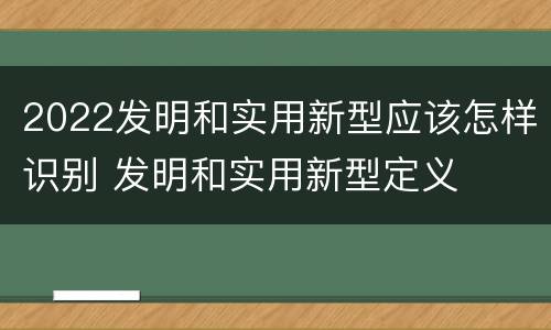2022发明和实用新型应该怎样识别 发明和实用新型定义