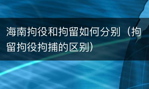 海南拘役和拘留如何分别（拘留拘役拘捕的区别）