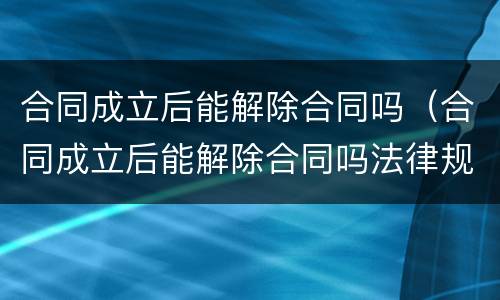 合同成立后能解除合同吗（合同成立后能解除合同吗法律规定）