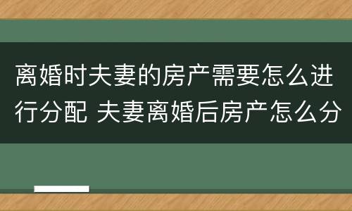 离婚时夫妻的房产需要怎么进行分配 夫妻离婚后房产怎么分配如何分配