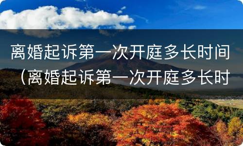 离婚起诉第一次开庭多长时间（离婚起诉第一次开庭多长时间开庭）