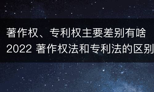 著作权、专利权主要差别有啥2022 著作权法和专利法的区别