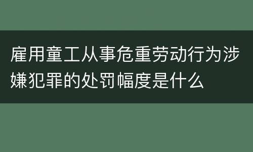 雇用童工从事危重劳动行为涉嫌犯罪的处罚幅度是什么
