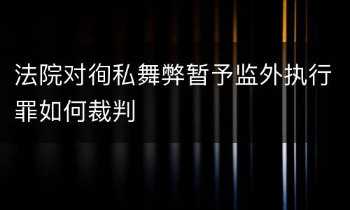 法院对徇私舞弊暂予监外执行罪如何裁判