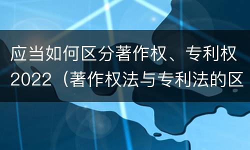 应当如何区分著作权、专利权2022（著作权法与专利法的区别）