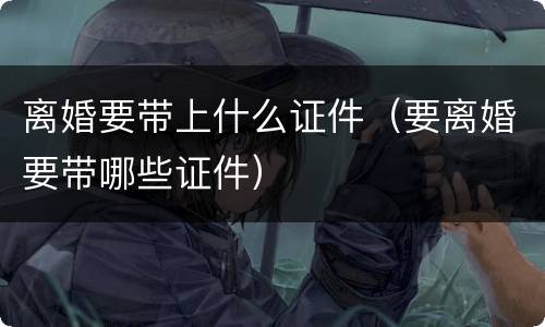 离婚要带上什么证件（要离婚要带哪些证件）