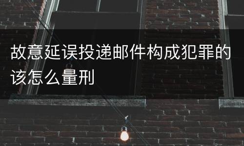 故意延误投递邮件构成犯罪的该怎么量刑