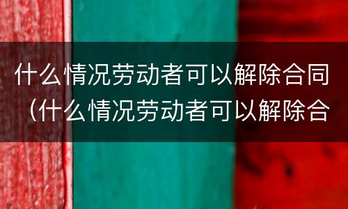 什么情况劳动者可以解除合同（什么情况劳动者可以解除合同呢）