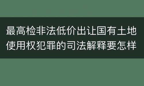 最高检非法低价出让国有土地使用权犯罪的司法解释要怎样规定