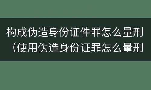构成伪造身份证件罪怎么量刑（使用伪造身份证罪怎么量刑）