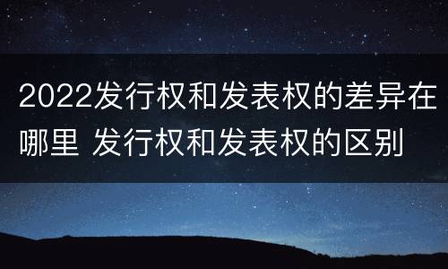 2022发行权和发表权的差异在哪里 发行权和发表权的区别