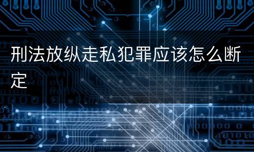 刑法放纵走私犯罪应该怎么断定