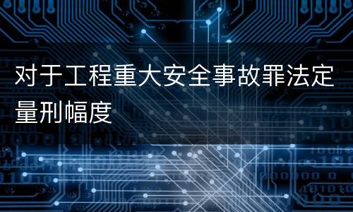 对于工程重大安全事故罪法定量刑幅度