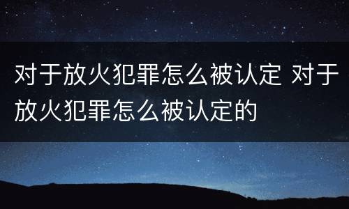 对于放火犯罪怎么被认定 对于放火犯罪怎么被认定的