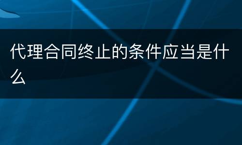 代理合同终止的条件应当是什么