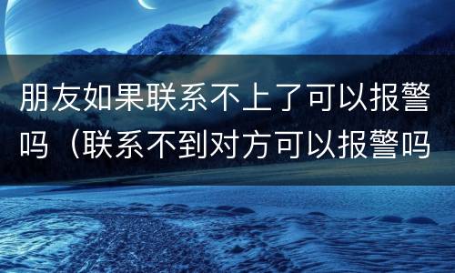 朋友如果联系不上了可以报警吗（联系不到对方可以报警吗）
