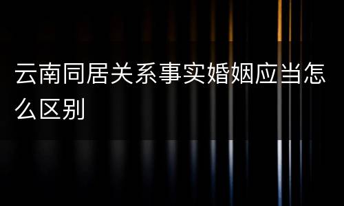 云南同居关系事实婚姻应当怎么区别