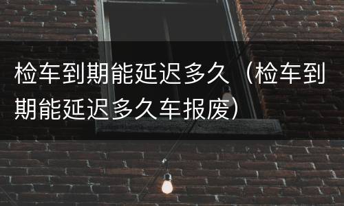 检车到期能延迟多久（检车到期能延迟多久车报废）