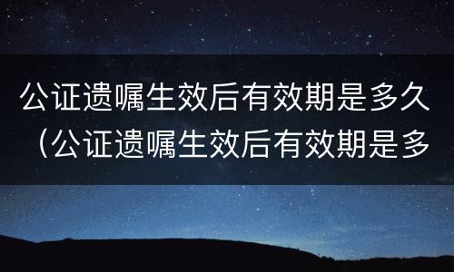 公证遗嘱生效后有效期是多久（公证遗嘱生效后有效期是多久啊）