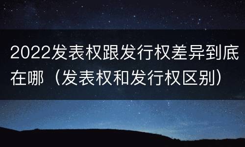 2022发表权跟发行权差异到底在哪（发表权和发行权区别）