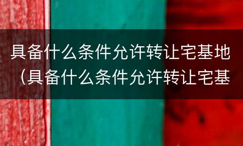 具备什么条件允许转让宅基地（具备什么条件允许转让宅基地呢）
