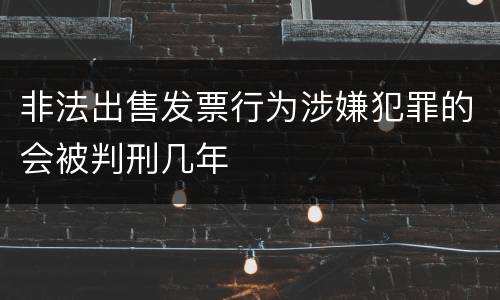非法出售发票行为涉嫌犯罪的会被判刑几年