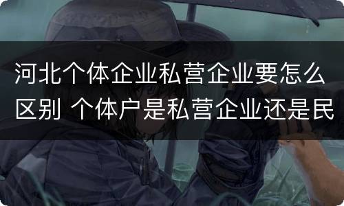 河北个体企业私营企业要怎么区别 个体户是私营企业还是民营企业
