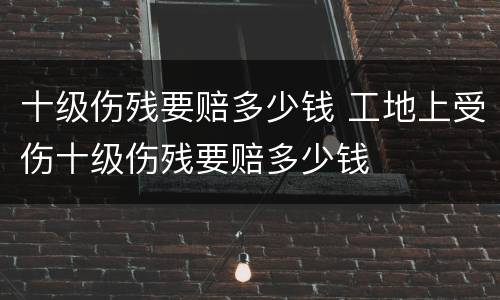 十级伤残要赔多少钱 工地上受伤十级伤残要赔多少钱