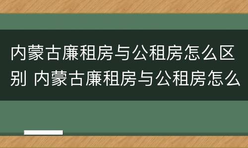 内蒙古廉租房与公租房怎么区别 内蒙古廉租房与公租房怎么区别的