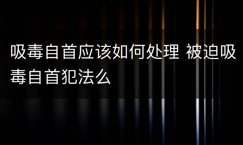 吸毒自首应该如何处理 被迫吸毒自首犯法么