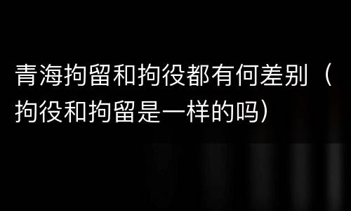 青海拘留和拘役都有何差别（拘役和拘留是一样的吗）