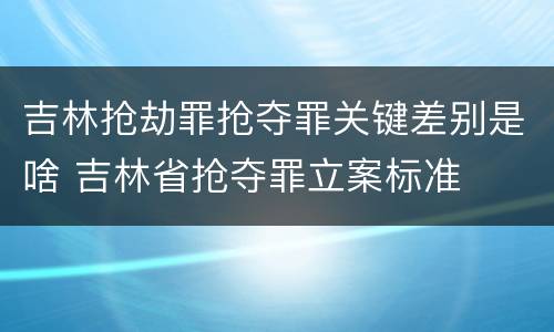 吉林抢劫罪抢夺罪关键差别是啥 吉林省抢夺罪立案标准