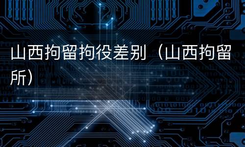 山西拘留拘役差别（山西拘留所）