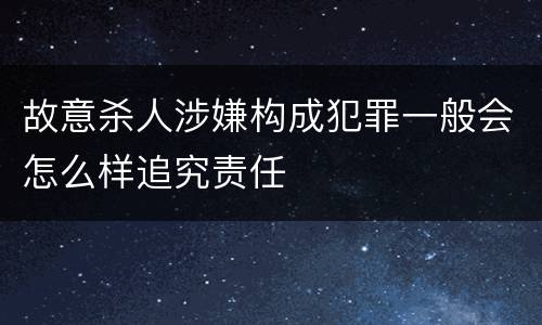 故意杀人涉嫌构成犯罪一般会怎么样追究责任