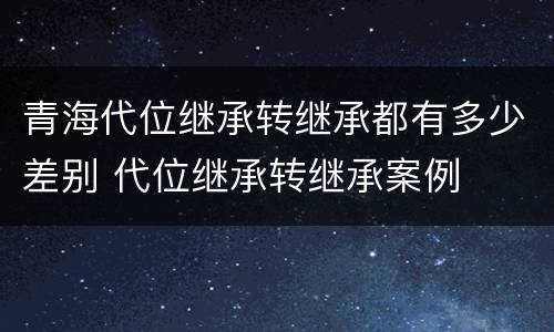 青海代位继承转继承都有多少差别 代位继承转继承案例