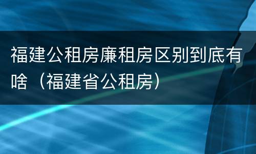 福建公租房廉租房区别到底有啥（福建省公租房）