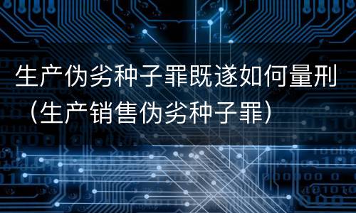 生产伪劣种子罪既遂如何量刑（生产销售伪劣种子罪）