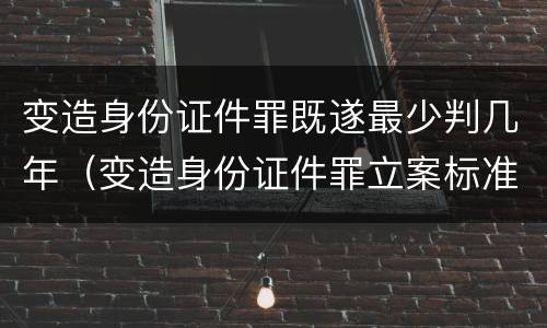 变造身份证件罪既遂最少判几年（变造身份证件罪立案标准）