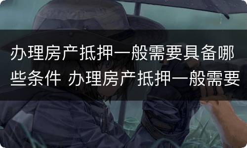 办理房产抵押一般需要具备哪些条件 办理房产抵押一般需要具备哪些条件呢