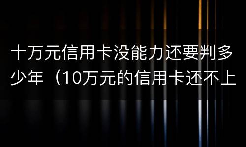十万元信用卡没能力还要判多少年（10万元的信用卡还不上怎么办）