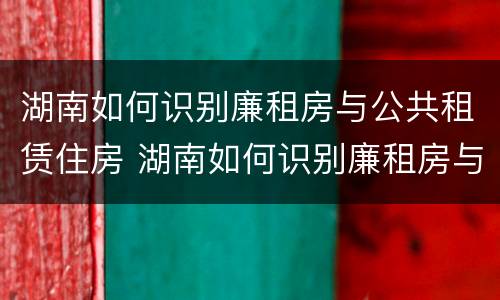 湖南如何识别廉租房与公共租赁住房 湖南如何识别廉租房与公共租赁住房呢