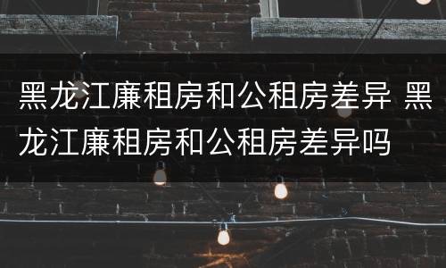 黑龙江廉租房和公租房差异 黑龙江廉租房和公租房差异吗
