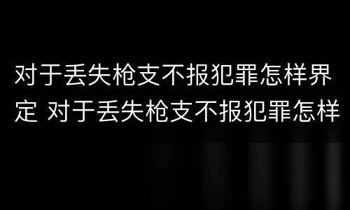 对于丢失枪支不报犯罪怎样界定 对于丢失枪支不报犯罪怎样界定的