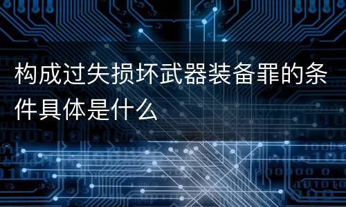 构成过失损坏武器装备罪的条件具体是什么